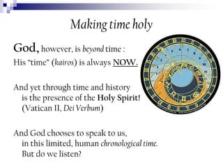 Making time holy
God, however, is beyond time :
His “time” (kairos) is always NOW.
And yet through time and history
is the presence of the Holy Spirit!
(Vatican II, Dei Verbum)

And God chooses to speak to us,
in this limited, human chronological time.
But do we listen?

 