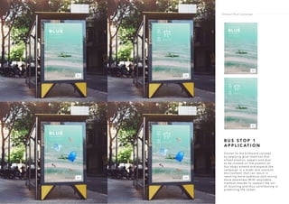 B U S S T O P 1
A P P L I C AT I O N
Similar to the billboard concept
by applying glue chemical that
allows plastics, papers and dust
to be sticked on the posters on
bus stops extend and expand the
campaign in a wider and common
environment that can result in
reaching more audience and raising
more awareness.With recyclable
trashcan beside to support the act
of recycling and thus contributing in
preserving the ocean.
Ondazul Blue Campaign
 