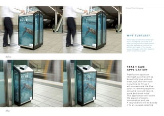 T R A S H C A N
A P P L I C AT I O N
Trasnlucent aquarium
like trash can that will be
beautifully blue without
trash, but after the trash
is starting to fill up it
will contaminate the blue
color, to remind people to
consume less and recycle
more and reuse more.
This application will tackle
the aspect of plastic
consumption and use.
A recycled bin will be beside
it to encourage recycling.
Before
After
W H Y T U R T L E S ?
Plastic bags are petroleum-based and
do not biodegrade. Sea turtles and
other marine creatures mistake plastics
and other garbage as food (such as
jellyfish) and ingest it. This mistake
causes blockages within their digestive
system and eventual death.
Ondazul Blue Campaign
 