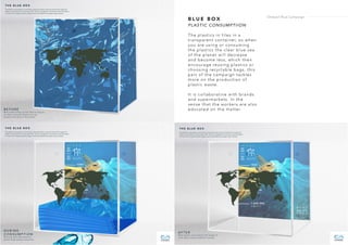 B L U E B O X
PLASTIC CONSUMPTIION
The plastics in tiles in a
transparent container, so when
you are using or consuming
the plastics the clear blue sea
of the planet will decrease
and become less, which then
encourage reusing plastics or
choosing recyclable bags, this
part of the campaign tackles
more on the production of
plastic waste.
It is collaborative with brands
and supermarkets. In the
sense that the workers are also
educated on the matter.
Ondazul Blue Campaign
 