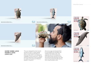 The cup is designed to have marine
animals on them, so when people
drink it it would look like they are
sharing a kiss, which is conveying the
message of ‘show some love’. Playing
with the interactivity of the campaign,
to create community and influence
people in long term.
Also encourage and educate them
to use reusable and reyclable cups
instead of the plastic ones. The
copy text also remind people to
think before they consume and do,
reminding the fact that they are other
more environmental-friendly options
than using the plastic ones.
SHOW SOME LOVE
SHARE A KISS
LOVE CUP
Ondazul Blue Campaign
 