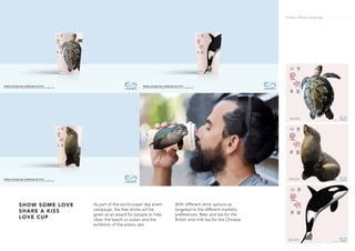 As part of the world ocean day event
campaign, the free drinks will be
given as an award for people to help
clean the beach or ocean and the
exhibtion of the plastic sea.
With different drink options as
targeted to the different market’s
preferences. Beer and tea for the
British and milk tea for the Chinese.
SHOW SOME LOVE
SHARE A KISS
LOVE CUP
Ondazul Blue Campaign
 