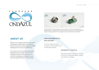 Onadzul Blue Campaign
P R I O R I T Y T O P I C S
Develops projects of urban ecology,
recovery of degraded areas, waters
and climatic changes.
E N V I R O N M E N TA L
R E C O V E R Y
Environmental recovery
projects, dissemination and
knowledge debate.
We are a non-governmental, non-profit
organization dedicated to protecting
the environment, promoting sustainable
development and social well-being.
Our mission is to promote sustainable
development, through a permanent
dialogue with the various sectors of
society, multiplying competence and
promoting the exercise of citizenship.
ABOUT US
Original Sardine AD Campaign that is controversial, as the fact that the fishes are
already death in a sardine can also implies another issue about over-fishing and it can
be seen as being selfish as the campaign only shows the humans’ perspective.
 