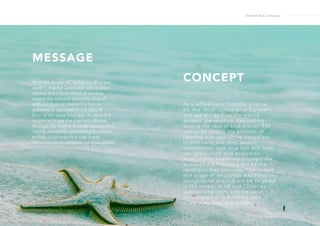 MESSAGE
CONCEPTWith the slogan of “Is this the Blue you
want?“, the Ad Campaign will revolves
around the colour, which in context
means the sad and sorrowful blue of
artificial plastics created by human
activities in opposed to the natural
blue of the deep blue sea. To allow the
audience to see the marine pollution
through the marine animals’ perspective,
raising awareness and calling for action
to help in contributing into ocean
conservation to preserve our blue planet.
As a refreshment from the original
ad, the ‘Blue’ campaign will present
and see things from the marine
animals’ perspective. Resonating
around the idea of blue planet. The
camapign tackles the problem of
littering with interactive campaigns
of billboards,bus stop; plastic
consumption with blue box and trash
can; production with exhibition.
After raising awareness amongst the
audience the following will be the
resolution that promotes how to help
and usage of recyclable merchandises
alongside an event.It will be targeted
in the market of UK and China, by
approaching them with the same
campaigns but in different tone of
voice in ad copy and slogan.
Ondazul Blue Campaign
 