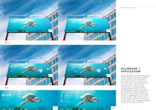 B I L L B O A R D 1
A P P L I C AT I O N
Ocean poster on billboard near the
street, the tube, the supermarkets,
showing how if you don’t clean
your trash properly or throw it in
the trash can, it would be floating
around in the air and this act
would result on the billboard,
by applying glue chemical that
allows plastics, papers and dust to
be sticked on it and changes the
blue hue. Which means the result/
matter is dependant on our action,
as statistically 70% of the trash we
throw without cautious will end up
in the ocean. This campaign focuses
on the act of trash throwing.
Before
After
Ondazul Blue Campaign
 