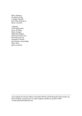 Hörn e Þrungva,
Sýr,Skjalf e Gefn,
e também Mardöll.
Suas filhas chamam-se
Hnoss e Gersimi.
Valkyrjur.
26.Há ainda outras
servas de Óðinn:
Hildr e Göndul,
Hlökk,Mist,Skögul,
então listo Hrund e Eir,
Hrist,Skuld que são
chamadas de Nornir
que formam a necessidade,
Nipt e Dísir
agora eu nomeio.
Essa tradução foi feita por Marcio Alessandro Moreira (Vitki Þórsgoði).Tentei manter-me
fiel na tradução e em preservar os nomes originais contidos no poema.® 2009
E-mail:asatruar42@hotmail.com
 