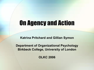 On Agency and Action Katrina Pritchard and Gillian Symon Department of Organizational Psychology Birkbeck College, University of London OLKC 2006 