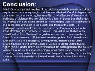 Conclusion:
Gandhi’s teachings and practice of non-violence can help people to find their
way in the contemporary tangle of violence and hatred. Gandhi’s legacy is of
paramount importance today, because Gandhi challenges efficiency and
legitimacy of violence. His non-violence is a form of power that challenges
the injustices and brutalities around us. His struggles were against injustice
and oppression prevalent in the society and those of the state. He
challenges us to think of what can be done in contemporary times in the
areas stretching from personal to political. This task is not that easy. He
himself had written, “For infallible guidance, man has to have a perfectly
Gandhi’s Non-violence… 45 innocent heart incapable of evil. I can lay no
such claim. Mine is a struggling, striving, erring, imperfect soul".This
struggling, striving and powerful soul of Gandhi is urging us to strive for
higher goals. Gandhi makes us rethink about the entire gamut of the issue of
violence around us. His soul searching queries make us uncomfortable,
prompting us to question the injustice and inequality prevailing in our society.
It is now time to listen to his voice and tune it to our inner voice and start
acting.
 