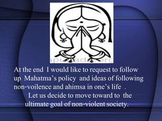 At the end I would like to request to follow
up Mahatma’s policy and ideas of following
non-voilence and ahimsa in one’s life .
Let us decide to move toward to the
ultimate goal of non-violent society.
 