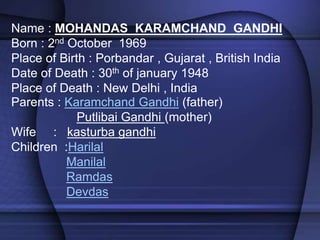Name : MOHANDAS KARAMCHAND GANDHI
Born : 2nd October 1969
Place of Birth : Porbandar , Gujarat , British India
Date of Death : 30th of january 1948
Place of Death : New Delhi , India
Parents : Karamchand Gandhi (father)
Putlibai Gandhi (mother)
Wife : kasturba gandhi
Children :Harilal
Manilal
Ramdas
Devdas
 