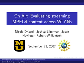 On Air: Evaluating streaming
                MPEG4 content across WLANs
                    Nicole Driscoll, Joshua Liberman, Jason
                         Novinger, Robert Williamson


                                         September 21, 2007


Nicole Driscoll, Joshua Liberman, Jason Novinger, Robert Williamson
On Air: Evaluating streaming MPEG4 content across WLANs
 