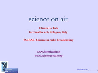 science on air
          Elisabetta Tola
   formicablu s.r.l, Bologna, Italy

SCIRAB, Science in radio broadcasting


         www.formicablu.it
        www.scienceonair.org



                                        formicablu srl
 