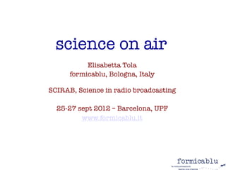 science on air
           Elisabetta Tola
      formicablu, Bologna, Italy 
                   

SCIRAB, Science in radio broadcasting
                  
  25-27 sept 2012 – Barcelona, UPF
         www.formicablu.it
                  
                  
 