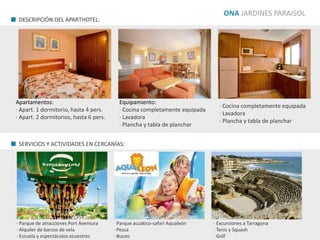 ONA JARDINES PARAISOL
Apartamentos:
· Apart. 1 dormitorio, hasta 4 pers.
· Apart. 2 dormitorios, hasta 6 pers.
Equipamiento:
· Cocina completamente equipada
· Lavadora
· Plancha y tabla de planchar
· Cocina completamente equipada
· Lavadora
· Plancha y tabla de planchar
· Parque de atracciones Port Aventura
· Alquiler de barcos de vela
· Escuela y espectáculos ecuestres
· Parque acuático-safari Aqualeón
· Pesca
· Buceo
· Excursiones a Tarragona
· Tenis y Squash
· Golf
DESCRIPCIÓN DEL APARTHOTEL:
SERVICIOS Y ACTIVIDADES EN CERCANÍAS:
 