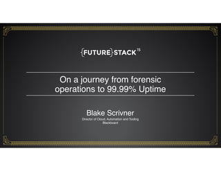 On a journey from forensic  
operations to 99.99% Uptime
1
Blake Scrivner 
Director of Cloud, Automation and Tooling
Blackboard
 