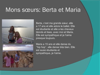 Mons sœurs: Berta et Maria
Berta, c’est ma grande sœur, elle
a 17 ans et elle adore le ballet. Elle
est étudiante et elle a les cheveux
blonds et lises, avec moi et Maria.
Elle est sympathique et je l’aime
presque toujours.
Maria a 15 ans et elle danse du
‘’hip hop’’, elle danse très bien. Elle
est aussi étudiante et
sympathique, je l’aime.
 