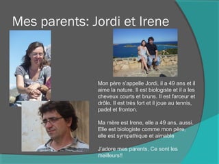 Mes parents: Jordi et Irene
Mon père s’appelle Jordi, il a 49 ans et il
aime la nature. Il est biologiste et il a les
cheveux courts et bruns. Il est farceur et
drôle. Il est très fort et il joue au tennis,
padel et fronton.
Ma mère est Irene, elle a 49 ans, aussi.
Elle est biologiste comme mon père,
elle est sympathique et aimable
J’adore mes parents, Ce sont les
meilleurs!!
 