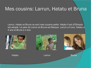 Mes cousins: Larrun, Hatatu et Bruna
Larrun, Hatatu et Bruna ce sont mes cousins petits. Hatatu Il est d’Ethiopie,
est adopté. Le père de Larrun et Bruna est Basque. Larrun a 5 ans, Hatatu a
4 ans et Bruna a 3 ans.
Hatatu Larrun Bruna
 