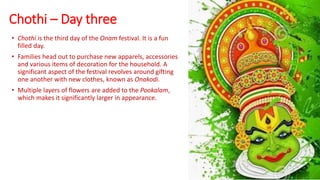 Chothi – Day three
• Chothi is the third day of the Onam festival. It is a fun
filled day.
• Families head out to purchase new apparels, accessories
and various items of decoration for the household. A
significant aspect of the festival revolves around gifting
one another with new clothes, known as Onakodi.
• Multiple layers of flowers are added to the Pookalam,
which makes it significantly larger in appearance.
 
