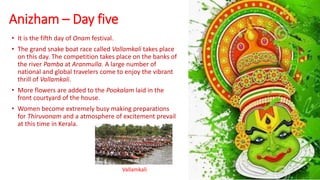 Anizham – Day five
• It is the fifth day of Onam festival.
• The grand snake boat race called Vallamkali takes place
on this day. The competition takes place on the banks of
the river Pamba at Aranmulla. A large number of
national and global travelers come to enjoy the vibrant
thrill of Vallamkali.
• More flowers are added to the Pookalam laid in the
front courtyard of the house.
• Women become extremely busy making preparations
for Thiruvonam and a atmosphere of excitement prevail
at this time in Kerala.
Vallamkali
 