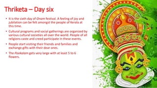 Thriketa – Day six
• It is the sixth day of Onam festival. A feeling of joy and
jubilation can be felt amongst the people of Kerala at
this time.
• Cultural programs and social gatherings are organized by
various cultural societies all over the world. People of all
religions caste and creed participate in these events.
• People start visiting their friends and families and
exchange gifts with their dear ones.
• The Pookalam gets very large with at least 5 to 6
flowers.
 