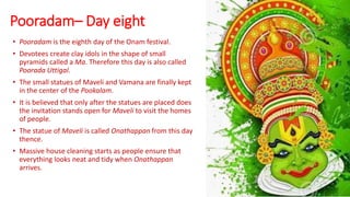Pooradam– Day eight
• Pooradam is the eighth day of the Onam festival.
• Devotees create clay idols in the shape of small
pyramids called a Ma. Therefore this day is also called
Poorada Uttigal.
• The small statues of Maveli and Vamana are finally kept
in the center of the Pookalam.
• It is believed that only after the statues are placed does
the invitation stands open for Maveli to visit the homes
of people.
• The statue of Maveli is called Onathappan from this day
thence.
• Massive house cleaning starts as people ensure that
everything looks neat and tidy when Onathappan
arrives.
 
