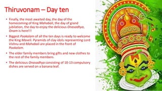Thiruvonam – Day ten
• Finally, the most awaited day, the day of the
homecoming of King Mahabali, the day of grand
jubilation, the day to enjoy the delicious Onasadhya,
Onam is here!!!
• Biggest Pookalam of all the ten days is ready to welcome
the King Maveli. Pyramids of clay idols representing Lord
Vishnu and Mahabali are placed in the front of
Pookalam.
• The elder family members bring gifts and new clothes to
the rest of the family members.
• The delicious Onasadhya consisting of 10-13 compulsory
dishes are served on a banana leaf.
 