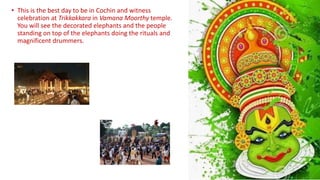 • This is the best day to be in Cochin and witness
celebration at Trikkakkara in Vamana Moorthy temple.
You will see the decorated elephants and the people
standing on top of the elephants doing the rituals and
magnificent drummers.
 