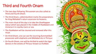 Third and Fourth Onam
• The two days following Thiruvonam are also called as
Third and Fourth Onam.
• The third Onam, called Avvittom marks the preparations
for King Mahabali's return ascension to heavens.
• The main ritual of the day is to take the Onathappan
statue which was placed in the middle of Pookkalam and
immerse it in nearby rivers or sea.
• The Pookkalam will be cleaned and removed after this
ritual.
• On third Onam, one can see the stunning Kummattikali
procession with elephants and Mahabali etc in Thrissur.
• On fourth Onam, one will be thrilled to watch the tiger
dances in the streets of Thrissur known as Pulikkali.
 