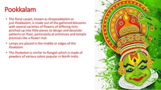 Pookkalam
• The floral carpet, known as Onapookkalam or
just Pookkalam, is made out of the gathered blossoms
with several varieties of flowers of differing tints
pinched up into little pieces to design and decorate
patterns on floor, particularly at entrances and temple
premises like a flower mat.
• Lamps are placed in the middle or edges of the
Pookalam.
• The Pookalam is similar to Rangoli which is made of
powders of various colors popular in North India.
 