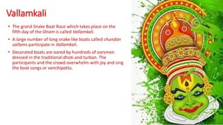 Vallamkali
• The grand Snake Boat Race which takes place on the
fifth day of the Onam is called Vallamkali.
• A large number of long snake like boats called chundan
vallams participate in Vallamkali.
• Decorated boats are oared by hundreds of oarsmen
dressed in the traditional dhoti and turban. The
participants and the crowd overwhelm with joy and sing
the boat songs or vanchipattu.
 