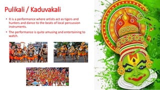 Pulikali / Kaduvakali
• It is a performance where artists act as tigers and
hunters and dance to the beats of local percussion
instruments.
• The performance is quite amusing and entertaining to
watch.
 
