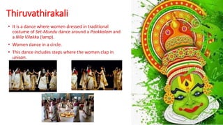 Thiruvathirakali
• It is a dance where women dressed in traditional
costume of Set-Mundu dance around a Pookkalam and
a Nila Vilakku (lamp).
• Women dance in a circle.
• This dance includes steps where the women clap in
unison.
 