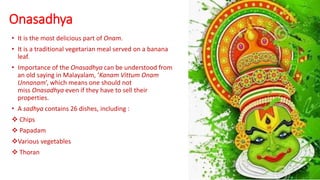 Onasadhya
• It is the most delicious part of Onam.
• It is a traditional vegetarian meal served on a banana
leaf.
• Importance of the Onasadhya can be understood from
an old saying in Malayalam, ‘Kanam Vittum Onam
Unnanam’, which means one should not
miss Onasadhya even if they have to sell their
properties.
• A sadhya contains 26 dishes, including :
 Chips
 Papadam
Various vegetables
 Thoran
 