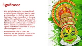 Significance
• King Mahabali was also known as Maveli
and Onathappan. Mahabali was the great
great grandson of a Brahmin sage named
Kashyapa , the great grandson of demonic
dictator Hiranyakashipu, and the grandson
of Vishnu devotee Prahlada. Prahlada, was
born to a demonic Asura father who hated
Vishnu. Despite this, Prahlada rebelled
against his father's ill-treatment of people
and worshipped Vishnu.
• Hiranyakashipu tried to kill his son
Prahlada, but was slained by Vishnu in his
Narasimha avatar, Prahlada was saved.
 