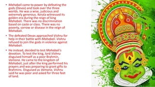 • Mahabali came to power by defeating the
gods (Devas) and took over the three
worlds. He was a wise, judicious and
extremely generous. Kerala witnessed its
golden era during the reign of king
Mahabali. There was no discrimination
based on caste or class. There was no
poverty, sorrow or disease in the reign of
Mahabali.
• The defeated Devas approached Vishnu for
help in their battle with Mahabali. Vishnu
refused to join the gods in violence against
Mahabali.
• He instead, decided to test Mahabali's
devotion. To test the king, lord Vishnu
disguised himself as a poor Brahmin,
Vamana. He came to the kingdom of
Mahabali, just after the king performed his
prayers and was preparing to grant gifts to
Brahmins. Disguised as Vamana, Vishnu
said he was poor and asked for three feet
of land.
 