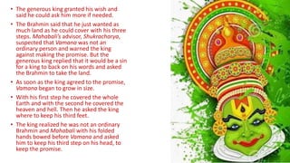• The generous king granted his wish and
said he could ask him more if needed.
• The Brahmin said that he just wanted as
much land as he could cover with his three
steps. Mahabali’s advisor, Shukracharya,
suspected that Vamana was not an
ordinary person and warned the king
against making the promise. But the
generous king replied that it would be a sin
for a king to back on his words and asked
the Brahmin to take the land.
• As soon as the king agreed to the promise,
Vamana began to grow in size.
• With his first step he covered the whole
Earth and with the second he covered the
heaven and hell. Then he asked the king
where to keep his third feet.
• The king realized he was not an ordinary
Brahmin and Mahabali with his folded
hands bowed before Vamana and asked
him to keep his third step on his head, to
keep the promise.
 