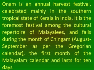 Onam is an annual harvest festival, celebrated mainly in the southern tropical state of Kerala in India. It is the foremos...