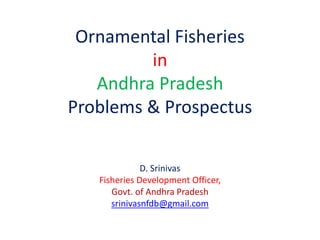 Ornamental Fisheries
in
Andhra Pradesh
Problems & Prospectus
D. Srinivas
Fisheries Development Officer,
Govt. of Andhra Pradesh
srinivasnfdb@gmail.com
 