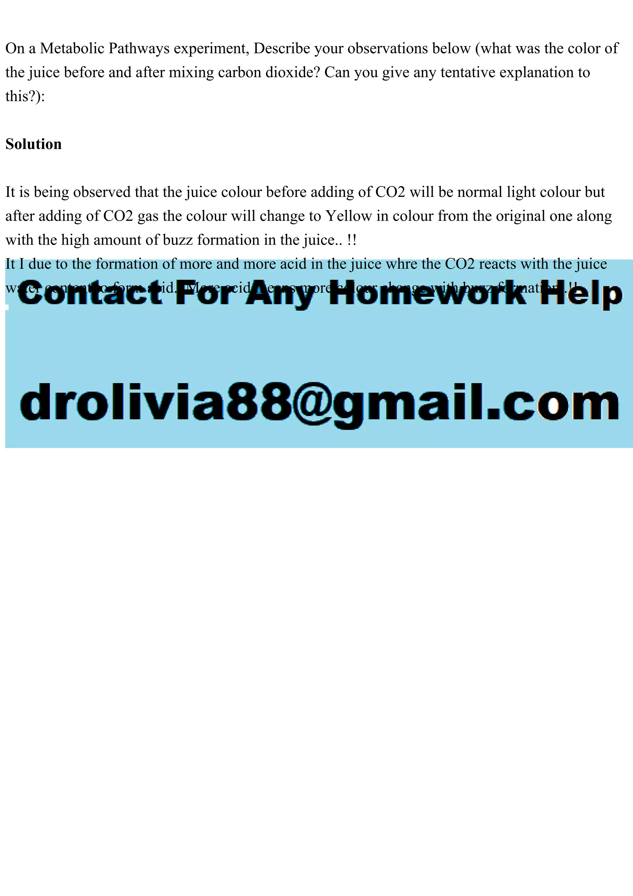 On a Metabolic Pathways experiment, Describe your observations below (what was the color of
the juice before and after mixing carbon dioxide? Can you give any tentative explanation to
this?):
Solution
It is being observed that the juice colour before adding of CO2 will be normal light colour but
after adding of CO2 gas the colour will change to Yellow in colour from the original one along
with the high amount of buzz formation in the juice.. !!
It I due to the formation of more and more acid in the juice whre the CO2 reacts with the juice
water content to form acid.. More acid means more colour change with buzz formation..!!
