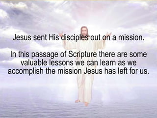 Jesus sent His disciples out on a mission.
In this passage of Scripture there are some
valuable lessons we can learn as we
accomplish the mission Jesus has left for us.
 