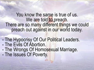 You know the same is true of us.
We are told to preach.
There are so many different things we could
preach out against in our world today.
- The Hypocrisy Of Our Political Leaders.
- The Evils Of Abortion.
- The Wrongs Of Homosexual Marriage.
- The Issues Of Poverty.
 