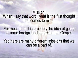 Mission!
When I say that word, what is the first thought
that comes to mind.
For most of us it is probably the idea of going
to some foreign land to preach the Gospel.
Yet there are many different missions that we
can be a part of.
 