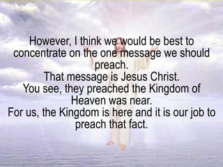 However, I think we would be best to
concentrate on the one message we should
preach.
That message is Jesus Christ.
You see, they preached the Kingdom of
Heaven was near.
For us, the Kingdom is here and it is our job to
preach that fact.
 