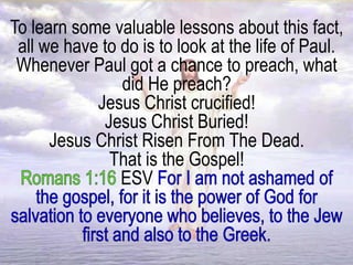 To learn some valuable lessons about this fact,
all we have to do is to look at the life of Paul.
Whenever Paul got a chance to preach, what
did He preach?
Jesus Christ crucified!
Jesus Christ Buried!
Jesus Christ Risen From The Dead.
That is the Gospel!
ESV
 