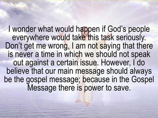 I wonder what would happen if God’s people
everywhere would take this task seriously.
Don’t get me wrong, I am not saying that there
is never a time in which we should not speak
out against a certain issue. However, I do
believe that our main message should always
be the gospel message; because in the Gospel
Message there is power to save.
 