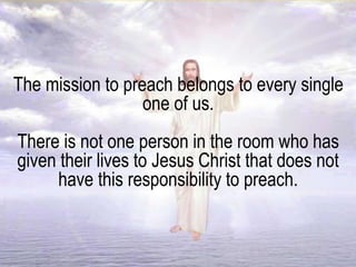 The mission to preach belongs to every single
one of us.
There is not one person in the room who has
given their lives to Jesus Christ that does not
have this responsibility to preach.
 