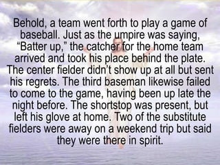 Behold, a team went forth to play a game of
baseball. Just as the umpire was saying,
“Batter up,” the catcher for the home team
arrived and took his place behind the plate.
The center fielder didn’t show up at all but sent
his regrets. The third baseman likewise failed
to come to the game, having been up late the
night before. The shortstop was present, but
left his glove at home. Two of the substitute
fielders were away on a weekend trip but said
they were there in spirit.
 
