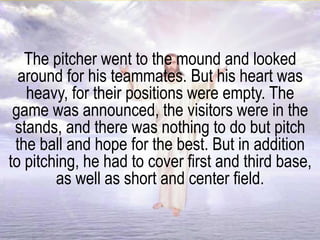 The pitcher went to the mound and looked
around for his teammates. But his heart was
heavy, for their positions were empty. The
game was announced, the visitors were in the
stands, and there was nothing to do but pitch
the ball and hope for the best. But in addition
to pitching, he had to cover first and third base,
as well as short and center field.
 