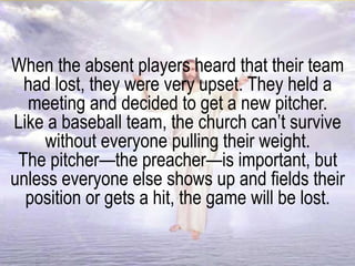 When the absent players heard that their team
had lost, they were very upset. They held a
meeting and decided to get a new pitcher.
Like a baseball team, the church can’t survive
without everyone pulling their weight.
The pitcher—the preacher—is important, but
unless everyone else shows up and fields their
position or gets a hit, the game will be lost.
 